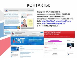 КОНТАКТЫ:
Дударева Ольга Борисовна,
руководитель Центра: 8 (351) 264-05-08
Тележинская Елена Леониодвна
заведующий лабораторией: 8(351) 211-59-07
Сайт: http://ipk74.ru/, http://ikt.ipk74.ru/
Блог: http://cmitpvikt.blogspot.ru/
E- mail: cmitpvikt@mail.ru
 