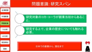 問題意識：研究スパン	
日本での創業から、現在まで	
研究対象のコカ・コーラが創業当初からあるこ
と。	
研究する上で、企業の歴史についても触れる
必要。	
企業概要	
市場概要	
７S分析	
問題意識	
仮説導出	
提案	
４P分析	
13	
 