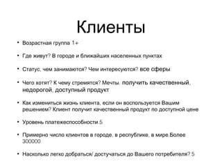 Клиенты
• Возрастная группа 1+
• ?Где живут В городе и ближайших населенных пунктах
• , ? ?Статус чем занимаются Чем интересуются все сферы
• ? ? .Чего хотят К чему стремятся Мечты ,получить качественный
,недорогой доступный продукт
• ,Как измениться жизнь клиента если он воспользуется Вашим
?решением Клиент получит качественный продукт по доступной цене
• .5Уровень платежеспособности
• , , .Примерно число клиентов в городе в республике в мире Более
300000
• / ? 5Насколько легко добраться достучаться до Вашего потребителя
 
