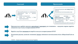 Загальний рахунок за споживання
природного газу в грн/м3.
Включає:
 плату за товар (газ)
 плату за послугу з його
транспортування
Сьогодні Пропозиція
Окремий рахунок за товар (газ) в
грн/м3.
Сплачується постачальнику газу
Окремий рахунок за
користування ЄГТСУ* –
фіксований платіж, грн/міс.
Не залежить від обсягів
споживання газу.
Сплачується розподільчій компанії
Пропонується зробити рахунок зрозумілим і прозорим для споживача – вказуючи окремо вартість
спожитого газу і плату за користування ЄГТСУ
Вартість газу буде зменшено на вартість послуги за користування ЄГТСУ
Розділення рахунку дозволяє споживачу вільно змінювати постачальника після лібералізації цін на
газ
*ЄГТСУ – Єдина газотранспортна система України
 
