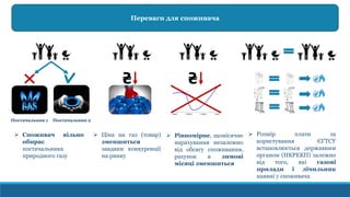 Переваги для споживача
Постачальник 1 Постачальник 2
 Споживач вільно
обирає
постачальника
природного газу
 Ціна на газ (товар)
зменшиться
завдяки конкуренції
на ринку
 Рівномірне, щомісячне
нарахування незалежно
від обсягу споживання,
рахунок в зимові
місяці зменшиться
 Розмір плати за
користування ЄГТСУ
встановлюється державним
органом (НКРЕКП) залежно
від того, які газові
прилади і лічильник
наявні у споживача
 