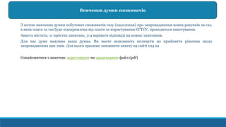 З метою вивчення думки побутових споживачів газу (населення) про запровадження нових рахунків за газ,
в яких плата за газ буде відокремлена від плати за користування ЄГТСУ, проводиться анкетування.
Анкета містить: 11 простих запитань, 3-4 варіанти відповіді на кожне запитання.
Для нас дуже важлива ваша думка. Ви маєте можливість вплинути на прийняття рішення щодо
запровадження цих змін. Для цього просимо заповнити анкету на сайті 104.ua
Ознайомитися з анкетою: переглянути чи завантажити файл (pdf)
Вивчення думки споживачів
 
