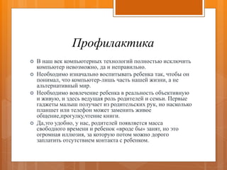 Профилактика
 В наш век компьютерных технологий полностью исключить
компьютер невозможно, да и неправильно.
 Необходимо изначально воспитывать ребенка так, чтобы он
понимал, что компьютер-лишь часть нашей жизни, а не
альтернативный мир.
 Необходимо вовлечение ребенка в реальность объективную
и живую, и здесь ведущая роль родителей и семьи. Первые
гаджеты малыш получает из родительских рук, но насколько
планшет или телефон может заменить живое
общение,прогулку,чтение книги.
 Да,это удобно, у нас, родителей появляется масса
свободного времени и ребенок «вроде бы» занят, но это
огромная иллюзия, за которую потом можно дорого
заплатить отсутствием контакта с ребенком.
 