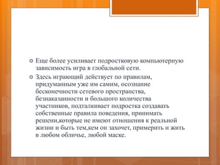  Еще более усиливает подростковую компьютерную
зависимость игра в глобальной сети.
 Здесь играющий действует по правилам,
придуманным уже им самим, осознание
бесконечности сетевого пространства,
безнаказанности и большого количества
участников, подталкивает подростка создавать
собственные правила поведения, принимать
решени,которые не имеют отношения к реальной
жизни и быть тем,кем он захочет, примерить и жить
в любом обличье, любой маске.
 