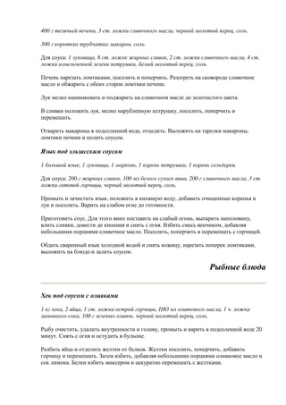 400 г телячьей печени, 3 ст. ложки сливочного масла, черный молотый перец, соль.
300 г коротких трубчатых макарон, соль.
Для соуса: 1 луковица, 8 ст. ложек жирных сливок, 2 ст. ложки сливочного масла, 4 ст.
ложки измельченной зелени петрушки, белый молотый перец, соль.
Печень нарезать ломтиками, посолить и поперчить. Разогреть на сковороде сливочное
масло и обжарить с обеих сторон ломтики печени.
Лук мелко нашинковать и поджарить на сливочном масле до золотистого цвета.
В сливки положить лук, мелко нарубленную петрушку, посолить, поперчить и
перемешать.
Отварить макароны в подсоленной воде, отцедить. Выложить на тарелки макароны,
ломтики печени и полить соусом.
Язык под эльзасским соусом
1 большой язык, 1 луковица, 1 морковь, 1 корень петрушки, 1 корень сельдерея.
Для соуса: 200 г жирных сливок, 100 мл белого сухого вина, 200 г сливочного масла, 3 ст.
ложки готовой горчицы, черный молотый перец, соль.
Промыть и зачистить язык, положить в кипящую воду, добавить очищенные коренья и
лук и посолить. Варить на слабом огне до готовности.
Приготовить соус. Для этого вино поставить на слабый огонь, выпарить наполовину,
влить сливки, довести до кипения и снять с огня. Взбить смесь венчиком, добавляя
небольшими порциями сливочное масло. Посолить, поперчить и перемешать с горчицей.
Обдать сваренный язык холодной водой и снять кожицу, нарезать поперек ломтиками,
выложить на блюдо и залить соусом.
Рыбные блюда
Хек под соусом с оливками
1 кг хека, 2 яйца, 1 ст. ложка острой горчицы, НЮ мл оливкового масла, 1 ч. ложка
лимонного сока, 100 г зеленых оливок, черный молотый перец, соль.
Рыбу очистить, удалить внутренности и голову, промыть и варить в подсоленной воде 20
минут. Снять с огня и остудить в бульоне.
Разбить яйца и отделить желтки от белков. Желтки посолить, поперчить, добавить
горчицу и перемешать. Затем взбить, добавляя небольшими порциями оливковое масло и
сок лимона. Белки взбить миксером и аккуратно перемешать с желтками.
 