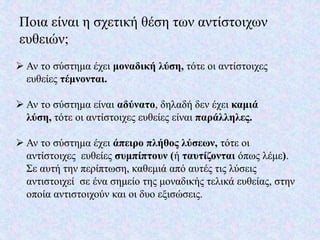 Ποια είναι η σχετική θέση των αντίστοιχων
ευθειών;
 Αν το σύστημα έχει μοναδική λύση, τότε οι αντίστοιχες
ευθείες τέμνονται.
 Αν το σύστημα είναι αδύνατο, δηλαδή δεν έχει καμιά
λύση, τότε οι αντίστοιχες ευθείες είναι παράλληλες.
 Αν το σύστημα έχει άπειρο πλήθος λύσεων, τότε οι
αντίστοιχες ευθείες συμπίπτουν (ή ταυτίζονται όπως λέμε).
Σε αυτή την περίπτωση, καθεμιά από αυτές τις λύσεις
αντιστοιχεί σε ένα σημείο της μοναδικής τελικά ευθείας, στην
οποία αντιστοιχούν και οι δυο εξισώσεις.
 