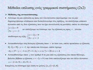 Μέθοδοι επίλυσης ενός γραμμικού συστήματος (2x2)
 Μέθοδος της αντικατάστασης
 Λύνουμε τη μια εξίσωση ως προς τον ένα άγνωστο (προτιμούμε για να μην
δημιουργήσουμε κλάσματα και δυσκολευτούμε στις πράξεις, να επιλέξουμε κάποιον
άγνωστο από τις δυο εξισώσεις που να έχει συντελεστή τη μονάδα), οπότε το σύστημα
2 9
3 1
x y
x y
 

  
αν επιλέξουμε να λύσουμε την 1η εξίσωση ως προς x , γίνεται
ισοδύναμα ως εξής:
2 9
3 1
x y
x y
  

  
 Αντικαθιστούμε στη δεύτερη εξίσωση όπου x το ίσον του, οπότε προκύπτει η εξίσωση
 3 2 9 1y y     την οποία και λύνουμε, οπότε έχουμε
6 27 1 27 1 6 7 28 4y y y y y y            
 Αντικαθιστούμε όπου y τον αριθμό 4 σε μια από τις εξισώσεις (σε όποια θέλουμε,
βολεύει βέβαια η εξίσωση 2 9x y   ) και έτσι υπολογίζουμε και τον άλλο άγνωστο:
2 4 9 8 9 1x         .
Επομένως το σύστημα έχει λύση το ζεύγος    , 1,4x y  .
 