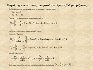 Παραδείγματα επίλυσης γραμμικού συστήματος 2x2 με ορίζουσες
1) Να λύσετε με τη μέθοδο των οριζουσών, το σύστημα
2 3 5
5 2 16
x y
x y
 

  
Λύση: Η ορίζουσα του συστήματος είναι
2 ( 2) 3 5 4 15 19 0D

           
 
οπότε το σύστημα έχει μοναδική λύση.
Επιπλέον έχουμε
5 3
5 ( 2) 3 ( 16) 10 48 38
16 2
xD
 
          
 
2 ( 16) 5 5 32 25 57yD

          

επομένως έχουμε
38 57
2 , 3
19 19
yx
DD
x y
D D

        
 
άρα η μοναδική λύση του συστήματος είναι το ζεύγος  , ( 2,3)x y   .
 