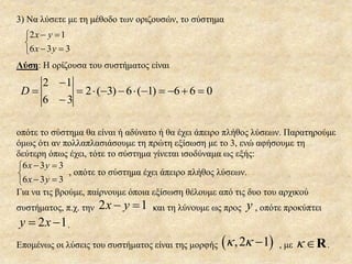 3) Να λύσετε με τη μέθοδο των οριζουσών, το σύστημα
2 1
6 3 3
x y
x y
 

 
Λύση: Η ορίζουσα του συστήματος είναι
2 ( 3) 6 ( 1) 6 6 0D

          

οπότε το σύστημα θα είναι ή αδύνατο ή θα έχει άπειρο πλήθος λύσεων. Παρατηρούμε
όμως ότι αν πολλαπλασιάσουμε τη πρώτη εξίσωση με το 3, ενώ αφήσουμε τη
δεύτερη όπως έχει, τότε το σύστημα γίνεται ισοδύναμα ως εξής:
6 3 3
6 3 3
x y
x y
 

 
, οπότε το σύστημα έχει άπειρο πλήθος λύσεων.
Για να τις βρούμε, παίρνουμε όποια εξίσωση θέλουμε από τις δυο του αρχικού
συστήματος, π.χ. την 2 1x y  και τη λύνουμε ως προς y , oπότε προκύπτει
2 1y x  .
Επομένως οι λύσεις του συστήματος είναι της μορφής  ,2 1   , με  R.
 