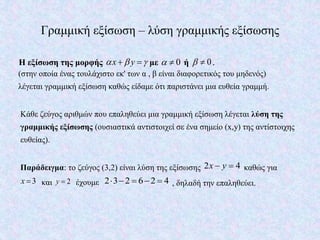 Γραμμική εξίσωση – λύση γραμμικής εξίσωσης
Η εξίσωση της μορφής x y    με 0  ή 0  .
(στην οποία ένας τουλάχιστο εκ' των α , β είναι διαφορετικός του μηδενός)
λέγεται γραμμική εξίσωση καθώς είδαμε ότι παριστάνει μια ευθεία γραμμή.
Κάθε ζεύγος αριθμών που επαληθεύει μια γραμμική εξίσωση λέγεται λύση της
γραμμικής εξίσωσης (ουσιαστικά αντιστοιχεί σε ένα σημείο (x,y) της αντίστοιχης
ευθείας).
Παράδειγμα: το ζεύγος (3,2) είναι λύση της εξίσωσης 2 4x y  καθώς για
3x  και 2y  έχουμε 2 3 2 6 2 4     , δηλαδή την επαληθεύει.
 