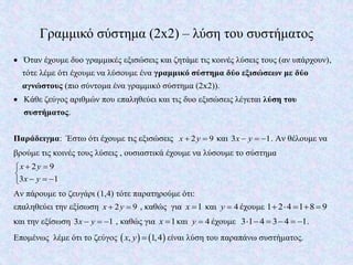 Γραμμικό σύστημα (2x2) – λύση του συστήματος
 Όταν έχουμε δυο γραμμικές εξισώσεις και ζητάμε τις κοινές λύσεις τους (αν υπάρχουν),
τότε λέμε ότι έχουμε να λύσουμε ένα γραμμικό σύστημα δύο εξισώσεων με δύο
αγνώστους (πιο σύντομα ένα γραμμικό σύστημα (2x2)).
 Κάθε ζεύγος αριθμών που επαληθεύει και τις δυο εξισώσεις λέγεται λύση του
συστήματος.
Παράδειγμα: Έστω ότι έχουμε τις εξισώσεις 2 9x y  και 3 1x y   . Αν θέλουμε να
βρούμε τις κοινές τους λύσεις , ουσιαστικά έχουμε να λύσουμε το σύστημα
2 9
3 1
x y
x y
 

  
Αν πάρουμε το ζευγάρι (1,4) τότε παρατηρούμε ότι:
επαληθεύει την εξίσωση 2 9x y  , καθώς για 1x  και 4y  έχουμε 1 2 4 1 8 9    
και την εξίσωση 3 1x y   , καθώς για 1x  και 4y  έχουμε 3 1 4 3 4 1      .
Επομένως λέμε ότι το ζεύγος    , 1,4x y  είναι λύση του παραπάνω συστήματος.
 