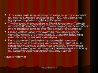  Στην κατεύθυνση αυτή μπορούμε να αναφέρουμε την κυκλοφορίαΣτην κατεύθυνση αυτή μπορούμε να αναφέρουμε την κυκλοφορία
του πρώτου ελληνικού νομίσματος στα 1829, τουτου πρώτου ελληνικού νομίσματος στα 1829, του ΦοίνικαΦοίνικα, του, του
ξεχασμένου συμβόλου της Φιλικής Εταιρείας.ξεχασμένου συμβόλου της Φιλικής Εταιρείας.
 Την ίδια χρονιά δημιουργήθηκε ηΤην ίδια χρονιά δημιουργήθηκε η Εθνική Χρηματιστική ΤράπεζαΕθνική Χρηματιστική Τράπεζα,,
στην οποία θα επενδύονταν με σχετικά επωφελές επιτόκιο κεφάλαιαστην οποία θα επενδύονταν με σχετικά επωφελές επιτόκιο κεφάλαια
από το εσωτερικό αλλά και από τους Έλληνες του εξωτερικού.από το εσωτερικό αλλά και από τους Έλληνες του εξωτερικού.
 Επίσης, δόθηκε βάρος στην ανάπτυξη του εμπορίου και τηςΕπίσης, δόθηκε βάρος στην ανάπτυξη του εμπορίου και της
ναυτιλίας, γεγονός στο οποίο συνέβαλε σε μεγάλο βαθμό και ηναυτιλίας, γεγονός στο οποίο συνέβαλε σε μεγάλο βαθμό και η
καταπολέμηση της πειρατείας στο Αιγαίο.καταπολέμηση της πειρατείας στο Αιγαίο.
 Για το σκοπό αυτό επιδιώχθηκε η ποιοτική βελτίωση τωνΓια το σκοπό αυτό επιδιώχθηκε η ποιοτική βελτίωση των
καλλιεργειών με την εισαγωγή νέων ειδών (π.χ. πατάτα) και τηκαλλιεργειών με την εισαγωγή νέων ειδών (π.χ. πατάτα) και τη
χρήση νέων γεωργικών μεθόδων και εργαλείων. Έγιναν ακόμηχρήση νέων γεωργικών μεθόδων και εργαλείων. Έγιναν ακόμη
ορισμένα αρχικά βήματα στην αγροτική εκπαίδευση με την ίδρυσηορισμένα αρχικά βήματα στην αγροτική εκπαίδευση με την ίδρυση
τουτου Πρότυπου Αγροτικού ΑγροκηπίουΠρότυπου Αγροτικού Αγροκηπίου στην Τύρινθα.στην Τύρινθα.
Πηγή: e-history.grΠηγή: e-history.gr
ΓΥΜΝΑΣΙΟ ΔΟΜΕΝΙΚΟ Γ2ΓΥΜΝΑΣΙΟ ΔΟΜΕΝΙΚΟ Γ2 1111
 
