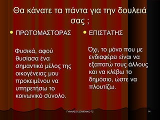 Θα κάνατε τα πάντα για την δουλειάΘα κάνατε τα πάντα για την δουλειά
σας ;σας ;
 ΠΡΩΤΟΜΑΣΤΟΡΑΣΠΡΩΤΟΜΑΣΤΟΡΑΣ
Φυσικά, αφούΦυσικά, αφού
θυσίασα έναθυσίασα ένα
σημαντικό μέλος τηςσημαντικό μέλος της
οικογένειας μουοικογένειας μου
προκειμένου ναπροκειμένου να
υπηρετήσω τουπηρετήσω το
κοινωνικό σύνολο.κοινωνικό σύνολο.
 ΕΠΙΣΤΑΤΗΣΕΠΙΣΤΑΤΗΣ
Όχι, το μόνο που μεΌχι, το μόνο που με
ενδιαφέρει είναι ναενδιαφέρει είναι να
εξαπατώ τους άλλουςεξαπατώ τους άλλους
και να κλέβω τοκαι να κλέβω το
δημόσιο, ώστε ναδημόσιο, ώστε να
πλουτίζω.πλουτίζω.
ΓΥΜΝΑΣΙΟ ΔΟΜΕΝΙΚΟ Γ2ΓΥΜΝΑΣΙΟ ΔΟΜΕΝΙΚΟ Γ2 1414
 