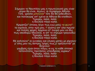Σήμερον το Ναυπλίου μας η πρωτεύουσά μας είναι·Σήμερον το Ναυπλίου μας η πρωτεύουσά μας είναι·
αύριο θα είναι, λέγουν, αι περίφημαι Αθήναι.αύριο θα είναι, λέγουν, αι περίφημαι Αθήναι.
Τότε, γρόσιαΤότε, γρόσια μιλιούνιαμιλιούνια* τότε δα θα ξοδευθούν,* τότε δα θα ξοδευθούν,
και πατόκορφ' απ' εμένα αι Αθήναι θα κτισθούν.και πατόκορφ' απ' εμένα αι Αθήναι θα κτισθούν.
Τερερέμ, λαλά, λαλά·Τερερέμ, λαλά, λαλά·
η δουλειά πάγει καλά.η δουλειά πάγει καλά.
Κριματίζει* όποιος λέγει πως εγώ μισώΚριματίζει* όποιος λέγει πως εγώ μισώ τα φώτατα φώτα*·*·
τα σχολεία, στην τιμή μου, τ' αγαπώ απ' όλα πρώτα·τα σχολεία, στην τιμή μου, τ' αγαπώ απ' όλα πρώτα·
και πολλές φορές λαχαίνει στ' όνειρό μου να ιδώκαι πολλές φορές λαχαίνει στ' όνειρό μου να ιδώ
πως οικοδομώ Μουσεία, κι απ' το στρώμα τραγουδώ:πως οικοδομώ Μουσεία, κι απ' το στρώμα τραγουδώ:
Τερερέμ, λαλά, λαλά·Τερερέμ, λαλά, λαλά·
η δουλειά πάγει καλά.η δουλειά πάγει καλά.
Με κολνούνε* οι γυναίκες και γλυκές ματιές με ρίχνουν·Με κολνούνε* οι γυναίκες και γλυκές ματιές με ρίχνουν·
μ' όλες μου τες άσπρες τρίχες πως μ' ορέγουνται* μεμ' όλες μου τες άσπρες τρίχες πως μ' ορέγουνται* με
δείχνουν·δείχνουν·
γαμβρός είμαι όπου πάγω, κι εις το κάθε σπιτικόγαμβρός είμαι όπου πάγω, κι εις το κάθε σπιτικό
ταπεινότατες προτάσεις υπανδρείας αγρικώ*.ταπεινότατες προτάσεις υπανδρείας αγρικώ*.
Τερερέμ, λαλά, λαλά·Τερερέμ, λαλά, λαλά·
η δουλειά πάγει καλά.η δουλειά πάγει καλά.
ΓΥΜΝΑΣΙΟ ΔΟΜΕΝΙΚΟ Γ2ΓΥΜΝΑΣΙΟ ΔΟΜΕΝΙΚΟ Γ2 33
 