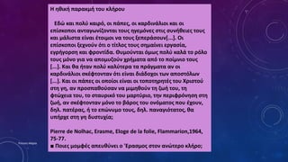 Η ηθική παρακμή του κλήρου
Εδώ και πολύ καιρό, οι πάπες, οι καρδινάλιοι και οι
επίσκοποι ανταγωνίζονται τους ηγεμόνες στις συνήθειες τους
και μάλιστα είναι έτοιμοι να τους ξεπεράσουν[...]. Οι
επίσκοποι ξεχνούν ότι ο τίτλος τους σημαίνει εργασία,
εγρήγορση και φροντίδα. Θυμούνται όμως πολύ καλά το ρόλο
τους μόνο για να απομυζούν χρήματα από το ποίμνιο τους
[...]. Και θα ήταν πολύ καλύτερα τα πράγματα αν οι
καρδινάλιοι σκέφτονταν ότι είναι διάδοχοι των αποστόλων
[...]. Και οι πάπες οι οποίοι είναι οι τοποτηρητές του Χριστού
στη γη, αν προσπαθούσαν να μιμηθούν τη ζωή του, τη
φτώχεια του, το σταυρικό του μαρτύριο, την περιφρόνηση στη
ζωή, αν σκέφτονταν μόνο το βάρος του ονόματος που έχουν,
δηλ. πατέρας, ή το επώνυμο τους, δηλ. παναγιότατος, θα
υπήρχε στη γη δυστυχία;
Pierre de Nolhac, Erasme, Eloge de la folie, Flammarion,1964,
75-77.
■ Ποιες μομφές απευθύνει ο 'Ερασμος στον ανώτερο κλήρο;
Ρούσση Μαρία
 