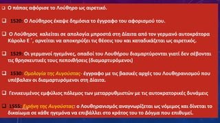  Ο πάπας αφόρισε το Λούθηρο ως αιρετικό.
 1520: Ο Λούθηρος έκαψε δημόσια το έγγραφο του αφορισμού του.
 Ο Λούθηρος καλείται σε απολογία μπροστά στη Δίαιτα από τον γερμανό αυτοκράτορα
Κάρολο Ε ΄, αρνείται να αποκηρύξει τις θέσεις του και καταδικάζεται ως αιρετικός.
 1529: Οι γερμανοί ηγεμόνες, οπαδοί του Λουθήρου διαμαρτύρονται γιατί δεν σέβονται
τις θρησκευτικές τους πεποιθήσεις (διαμαρτυρόμενοι)
 1530: Ομολογία της Αυγούστας- έγγραφο με τις βασικές αρχές του Λουθηρανισμού που
υπέβαλαν οι διαμαρτυρόμενοι στη Δίαιτα.
 Γενικευμένος εμφύλιος πόλεμος των μεταρρυθμιστών με τις αυτοκρατορικές δυνάμεις
 1555: Ειρήνη της Αυγούστας: ο Λουθηρανισμός αναγνωρίζεται ως νόμιμος και δίνεται το
δικαίωμα σε κάθε ηγεμόνα να επιβάλλει στο κράτος του το Δόγμα που επιθυμεί.
Ρούσση Μαρία
 