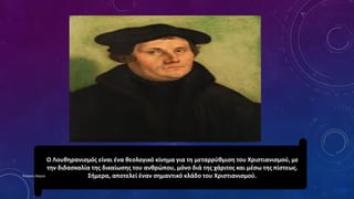 Ο Λουθηρανισμός είναι ένα θεολογικό κίνημα για τη μεταρρύθμιση του Χριστιανισμού, με
την διδασκαλία της δικαίωσης του ανθρώπου, μόνο διά της χάριτος και μέσω της πίστεως.
Σήμερα, αποτελεί έναν σημαντικό κλάδο του Χριστιανισμού.Ρούσση Μαρία
 