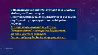 O Προτεσταντισμός αποτελεί έναν από τους μεγάλους
κλάδους του Χριστιανισμού.
Ως κίνημα Μεταρρύθμισης εμφανίστηκε το 16ο αιώνα
στη Γερμανία, με πρωτεργάτη του το Μαρτίνο
Λούθηρο.
Το όνομα προέρχεται από την λατινική
"Protestantismus" που σημαίνει διαμαρτυρία,
απ΄όπου οι έτερες ονομασίες
Διαμαρτυρόμενη Εκκλησία, Διαμαρτυρόμενοι.
Ρούσση Μαρία
 