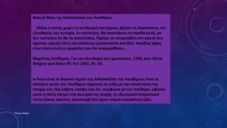 Βασική θέση της διδασκαλίας του Λουθήρου
Μόνο η πίστη, χωρίς τη συνδρομή των έργων, φέρνει τη δικαιοσύνη, την
ελευθερία, την ευτυχία. Αν πιστεύεις, θα αποκτήσεις τα αγαθά αυτά, αν
δεν πιστεύεις δε θα τα αποκτήσεις. Πρέπει να απαρνηθείς τον εαυτό σου
έχοντας ισχυρή πίστη και απόλυτη εμπιστοσύνη στο Θεό. Ακριβώς χάρη
στην πίστη αυτή οι αμαρτίες σου θα συγχωρεθούν...
Μαρτίνος Λούθηρος, Για την ελευθερία του χριστιανού, 1520, στο: GEnie
Religion and Ethics RT, N.Y. 1992, 45, 20.
■ Ποια είναι το βασικό σημείο της διδασκαλίας του Λουθήρου; Γιατί οι
απόψεις αυτές του Λουθήρου έρχονται σε ρήξη με την κοινή πίστη της
εποχής του; Να λάβετε υπόψη σας ότι, σύμφωνα με τον Λούθηρο, εφόσον
μόνο η πίστη οδηγεί στη σωτηρία της ψυχής, οι εξωτερικοί λατρευτικοί
τύποι (όπως νηστεία, προσευχή) δεν έχουν καμιά ουσιαστική αξία.
Ρούσση Μαρία
 