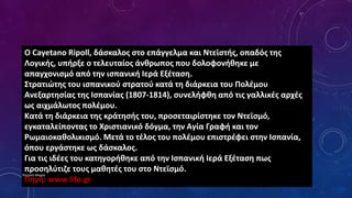 Ο Cayetano Ripoll, δάσκαλος στο επάγγελμα και Ντεϊστής, οπαδός της
Λογικής, υπήρξε ο τελευταίος άνθρωπος που δολοφονήθηκε με
απαγχονισμό από την ισπανική Ιερά Εξέταση.
Στρατιώτης του ισπανικού στρατού κατά τη διάρκεια του Πολέμου
Ανεξαρτησίας της Ισπανίας (1807-1814), συνελήφθη από τις γαλλικές αρχές
ως αιχμάλωτος πολέμου.
Κατά τη διάρκεια της κράτησής του, προσεταιρίστηκε τον Ντεϊσμό,
εγκαταλείποντας το Χριστιανικό δόγμα, την Αγία Γραφή και τον
Ρωμαιοκαθολικισμό. Μετά το τέλος του πολέμου επιστρέφει στην Ισπανία,
όπου εργάστηκε ως δάσκαλος.
Για τις ιδέες του κατηγορήθηκε από την Ισπανική Ιερά Εξέταση πως
προσηλύτιζε τους μαθητές του στο Ντεϊσμό.
Πηγή: www.lifo.gr
Ρούσση Μαρία
 
