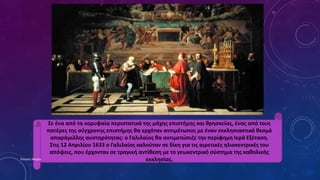 Σε ένα από τα κορυφαία περιστατικά της μάχης επιστήμης και θρησκείας, ένας από τους
πατέρες της σύγχρονης επιστήμης θα ερχόταν αντιμέτωπος με έναν εκκλησιαστικό θεσμό
απαράμιλλης αυστηρότητας: o Γαλιλαίος θα αντιμετώπιζε την περίφημη Ιερά Εξέταση.
Στις 12 Απριλίου 1633 ο Γαλιλαίος καλούταν σε δίκη για τις αιρετικές ηλιοκεντρικές του
απόψεις, που έρχονταν σε τραγική αντίθεση με το γεωκεντρικό σύστημα της καθολικής
εκκλησίας.Ρούσση Μαρία
 