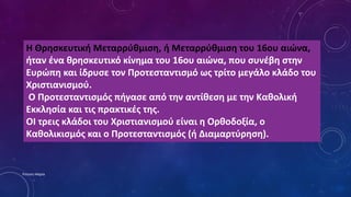 Η Θρησκευτική Μεταρρύθμιση, ή Μεταρρύθμιση του 16ου αιώνα,
ήταν ένα θρησκευτικό κίνημα του 16ου αιώνα, που συνέβη στην
Ευρώπη και ίδρυσε τον Προτεσταντισμό ως τρίτο μεγάλο κλάδο του
Χριστιανισμού.
Ο Προτεσταντισμός πήγασε από την αντίθεση με την Καθολική
Εκκλησία και τις πρακτικές της.
ΟΙ τρεις κλάδοι του Χριστιανισμού είναι η Ορθοδοξία, ο
Καθολικισμός και ο Προτεσταντισμός (ή Διαμαρτύρηση).
Ρούσση Μαρία
 
