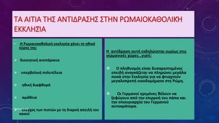 ΤΑ ΑΙΤΙΑ ΤΗΣ ΑΝΤΙΔΡΑΣΗΣ ΣΤΗΝ ΡΩΜΑΙΟΚΑΘΟΛΙΚΉ
ΕΚΚΛΗΣΊΑ
• Η Ρωμαιοκαθολική εκκλησία χάνει το ηθικό
κύρος της:
 διοικητική ανεπάρκεια
 υπερβολική πολυτέλεια
 ηθική διαφθορά
 αμάθεια
 έλεγχος των πιστών με τη διαρκή απειλή του
κακού
Η αντίδραση αυτή εκδηλώνεται κυρίως στις
γερμανικές χώρες…γιατί:
 Ο πληθυσμός είναι δυσαρεστημένος
επειδή αναγκάζεται να πληρώνει μεγάλα
ποσά στην Εκκλησία για να φτιαχτούν
μεγαλοπρεπή οικοδομήματα στη Ρώμη.
 Οι Γερμανοί ηγεμόνες θέλουν να
ξεφύγουν από την επιρροή του πάπα και
την επικυριαρχία του Γερμανού
αυτοκράτορα.Ρούσση Μαρία
 