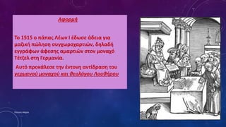 Αφορμή
Το 1515 ο πάπας Λέων Ι έδωσε άδεια για
μαζική πώληση συγχωροχαρτιών, δηλαδή
εγγράφων άφεσης αμαρτιών στον μοναχό
Τέτζελ στη Γερμανία.
Αυτό προκάλεσε την έντονη αντίδραση του
γερμανού μοναχού και θεολόγου Λουθήρου
Ρούσση Μαρία
 