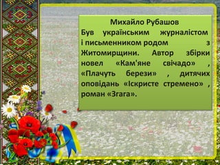 Михайло Рубашов
Був українським журналістом
і письменником родом з
Житомирщини. Автор збірки
новел «Кам'яне свічадо» ,
«Плачуть берези» , дитячих
оповідань «Іскристе стремено» ,
роман «Згага».
 