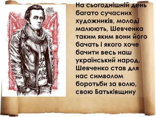 На сьогоднішній день
багато сучасних
художників, молоді
малюють, Шевченка
таким яким вони його
бачать і якого хоче
бачити весь наш
український народ.
Шевченко став для
нас символом
боротьби за волю,
свою Батьківщину
 