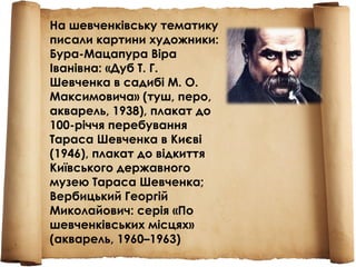 На шевченківську тематику
писали картини художники:
Бура-Мацапура Віра
Іванівна: «Дуб Т. Г.
Шевченка в садибі М. О.
Максимовича» (туш, перо,
акварель, 1938), плакат до
100-річчя перебування
Тараса Шевченка в Києві
(1946), плакат до відкиття
Київського державного
музею Тараса Шевченка;
Вербицький Георгій
Миколайович: серія «По
шевченківських місцях»
(акварель, 1960–1963)
 