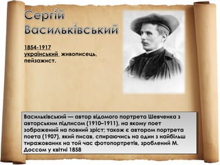 Васильківський — автор відомого портрета Шевченка з
авторським підписом (1910–1911), на якому поет
зображений на повний зріст; також є автором портрета
поета (1907), який писав, спираючись на один з найбільш
тиражованих на той час фотопортретів, зроблений М.
Доссом у квітні 1858
Васильківський — автор відомого портрета Шевченка з
авторським підписом (1910–1911), на якому поет
зображений на повний зріст; також є автором портрета
поета (1907), який писав, спираючись на один з найбільш
тиражованих на той час фотопортретів, зроблений М.
Доссом у квітні 1858
1854-1917
український  живописець,
пейзажист.
 