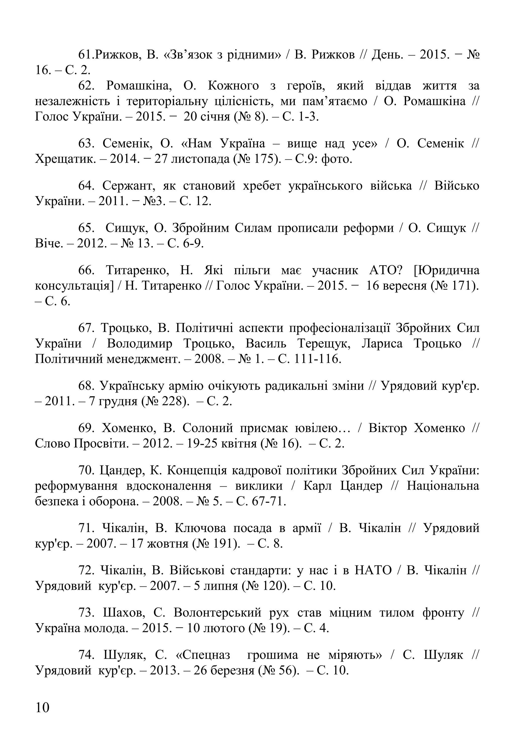 62. Ромашкіна, О. Кожного з героїв, який віддав життя за
незалежність і територіальну цілісність, ми пам’ятаємо / О. Ромашкіна //
Голос України. – 2015. − 20 січня (№ 8). – С. 1-3.
63. Семенік, О. «Нам Україна – вище над усе» / О. Семенік //
Хрещатик. – 2014. − 27 листопада (№ 175). – С.9: фото.
64. Сержант, як становий хребет українського війська // Військо
України. – 2011. − №3. – С. 12.
65. Сищук, О. Збройним Силам прописали реформи / О. Сищук //
Віче. – 2012. – № 13. – С. 6-9.
66. Титаренко, Н. Які пільги має учасник АТО? [Юридична
консультація] / Н. Титаренко // Голос України. – 2015. − 16 вересня (№ 171).
– С. 6.
67. Троцько, В. Політичні аспекти професіоналізації Збройних Сил
України / Володимир Троцько, Василь Терещук, Лариса Троцько //
Політичний менеджмент. – 2008. – № 1. – С. 111-116.
68. Українську армію очікують радикальні зміни // Урядовий кур'єр.
– 2011. – 7 грудня (№ 228). – С. 2.
69. Хоменко, В. Солоний присмак ювілею… / Віктор Хоменко //
Слово Просвіти. – 2012. – 19-25 квітня (№ 16). – С. 2.
70. Цандер, К. Концепція кадрової політики Збройних Сил України:
реформування вдосконалення – виклики / Карл Цандер // Національна
безпека і оборона. – 2008. – № 5. – С. 67-71.
71. Чікалін, В. Ключова посада в армії / В. Чікалін // Урядовий
кур'єр. – 2007. – 17 жовтня (№ 191). – С. 8.
72. Чікалін, В. Військові стандарти: у нас і в НАТО / В. Чікалін //
Урядовий кур'єр. – 2007. – 5 липня (№ 120). – С. 10.
73. Шахов, С. Волонтерський рух став міцним тилом фронту //
Україна молода. – 2015. − 10 лютого (№ 19). – С. 4.
74. Шуляк, С. «Спецназ грошима не міряють» / С. Шуляк //
Урядовий кур'єр. – 2013. – 26 березня (№ 56). – С. 10.
75. Щекун, Л. На вірність Україні / Людмила Щекун // Урядовий
кур’єр. – 2013. − 9 квітня (№ 66). – С. 1, 7.
10
 