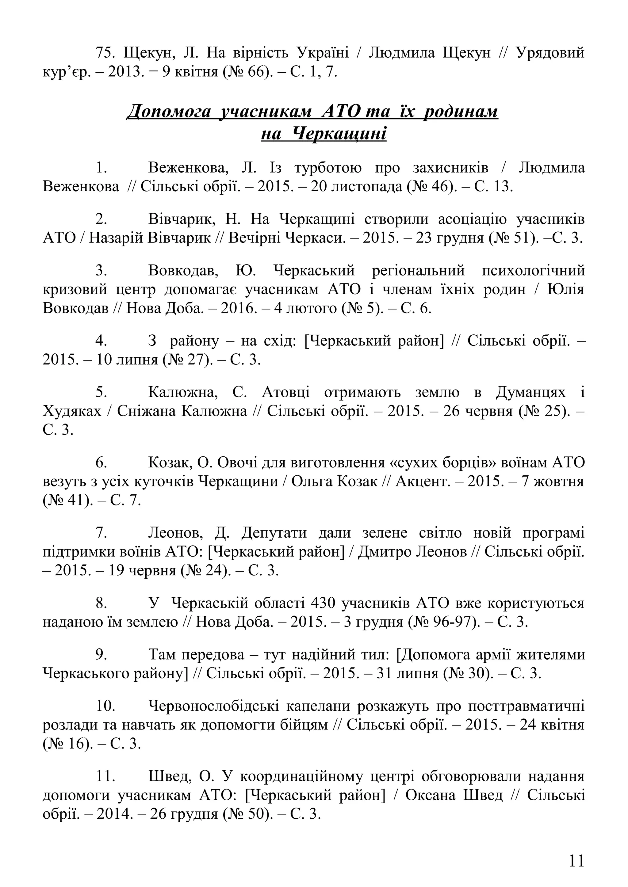 Допомога учасникам АТО та їх родинам
на Черкащині
1. Веженкова, Л. Із турботою про захисників / Людмила
Веженкова // Сільські обрії. – 2015. – 20 листопада (№ 46). – С. 13.
2. Вівчарик, Н. На Черкащині створили асоціацію учасників
АТО / Назарій Вівчарик // Вечірні Черкаси. – 2015. – 23 грудня (№ 51). –С. 3.
3. Вовкодав, Ю. Черкаський регіональний психологічний
кризовий центр допомагає учасникам АТО і членам їхніх родин / Юлія
Вовкодав // Нова Доба. – 2016. – 4 лютого (№ 5). – С. 6.
4. З району – на схід: [Черкаський район] // Сільські обрії. –
2015. – 10 липня (№ 27). – С. 3.
5. Калюжна, С. Атовці отримають землю в Думанцях і
Худяках / Сніжана Калюжна // Сільські обрії. – 2015. – 26 червня (№ 25). –
С. 3.
6. Козак, О. Овочі для виготовлення «сухих борців» воїнам АТО
везуть з усіх куточків Черкащини / Ольга Козак // Акцент. – 2015. – 7 жовтня
(№ 41). – С. 7.
7. Леонов, Д. Депутати дали зелене світло новій програмі
підтримки воїнів АТО: [Черкаський район] / Дмитро Леонов // Сільські обрії.
– 2015. – 19 червня (№ 24). – С. 3.
8. У Черкаській області 430 учасників АТО вже користуються
наданою їм землею // Нова Доба. – 2015. – 3 грудня (№ 96-97). – С. 3.
9. Там передова – тут надійний тил: [Допомога армії жителями
Черкаського району] // Сільські обрії. – 2015. – 31 липня (№ 30). – С. 3.
10. Червонослобідські капелани розкажуть про посттравматичні
розлади та навчать як допомогти бійцям // Сільські обрії. – 2015. – 24 квітня
(№ 16). – С. 3.
11. Швед, О. У координаційному центрі обговорювали надання
допомоги учасникам АТО: [Черкаський район] / Оксана Швед // Сільські
обрії. – 2014. – 26 грудня (№ 50). – С. 3.
12. Швед, О. У районі створили центр допомоги учасників АТО:
[Черкаський район] / Оксана Швед // Сільські обрії. – 2015. – 6 листопада
(№ 44). – С. 3.
11
 
