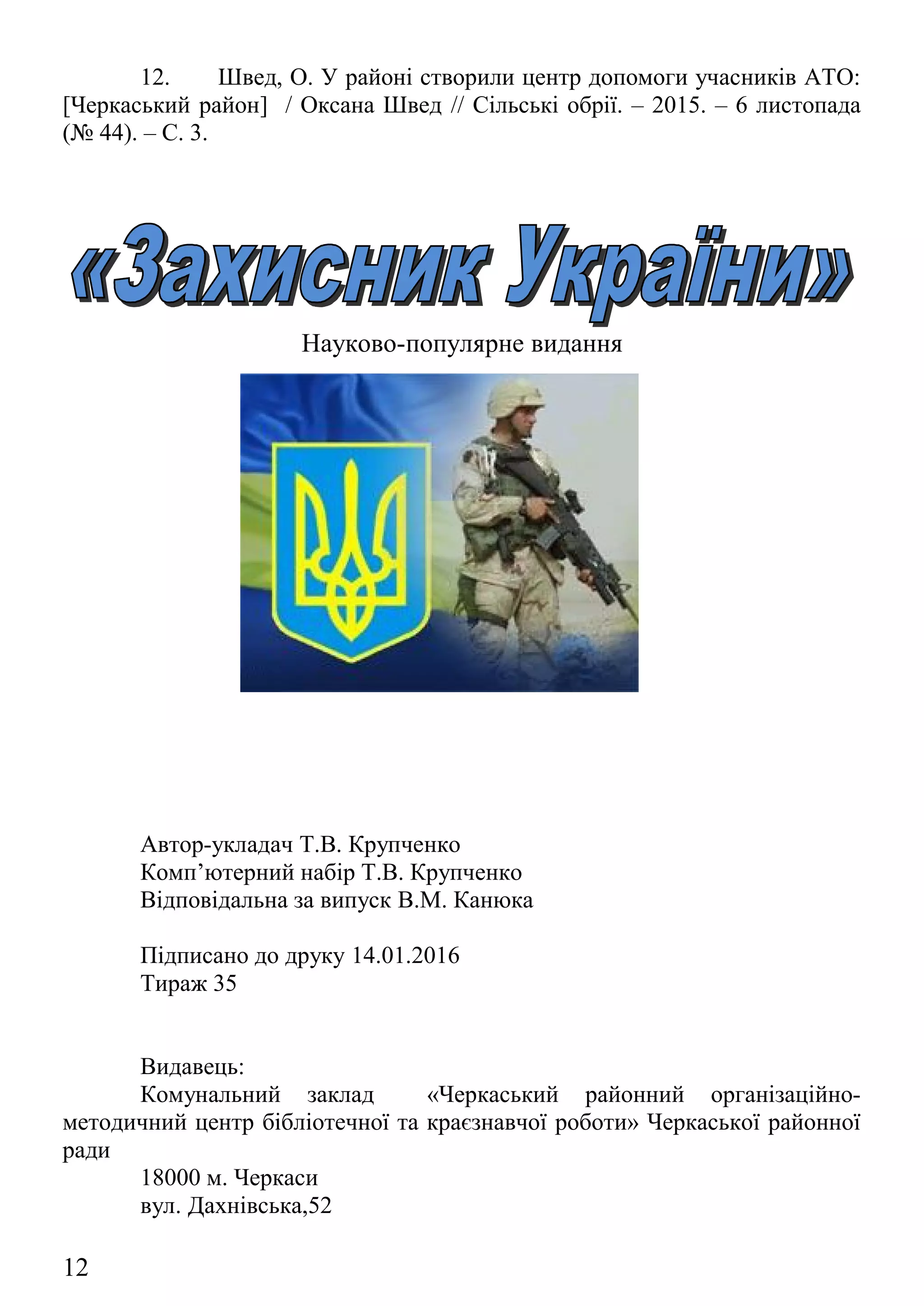 Науково-популярне видання
Автор-укладач Т.В. Крупченко
Комп’ютерний набір Т.В. Крупченко
Відповідальна за випуск В.М. Канюка
Підписано до друку 14.01.2016
Тираж 35
Видавець:
Комунальний заклад «Черкаський районний організаційно-
методичний центр бібліотечної та краєзнавчої роботи» Черкаської районної
ради
18000 м. Черкаси
вул. Дахнівська,52
e-mail: bibliotekaromc@gmail.com
12
 