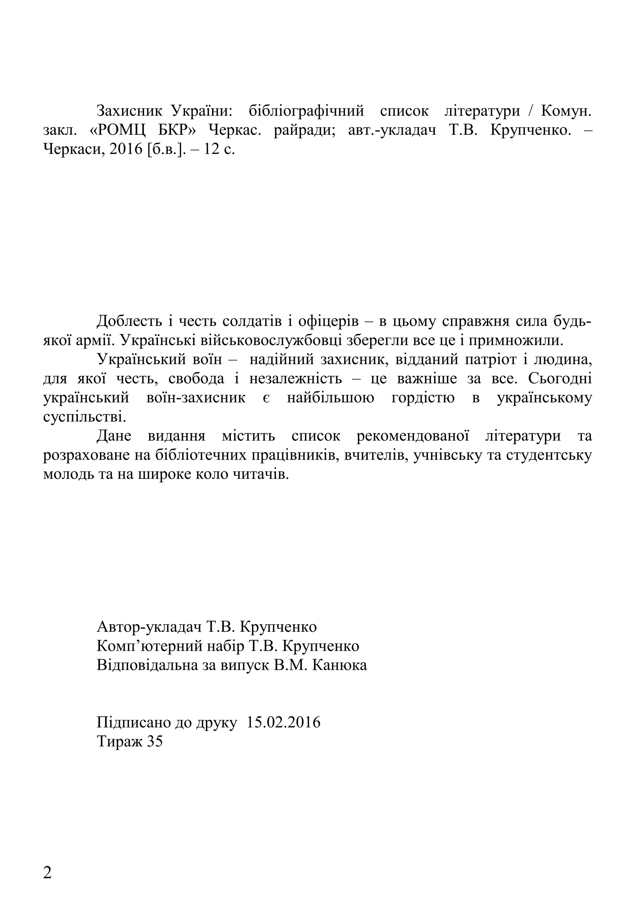 Захисник України: бібліографічний список літератури / Комун.
закл. «РОМЦ БКР» Черкас. райради; авт.-укладач Т.В. Крупченко. –
Черкаси, 2016 [б.в.]. – 12 с.
Доблесть і честь солдатів і офіцерів – в цьому справжня сила будь-
якої армії. Українські військовослужбовці зберегли все це і примножили.
Український воїн – надійний захисник, відданий патріот і людина,
для якої честь, свобода і незалежність – це важніше за все. Сьогодні
український воїн-захисник є найбільшою гордістю в українському
суспільстві.
Дане видання містить список рекомендованої літератури та
розраховане на бібліотечних працівників, вчителів, учнівську та студентську
молодь та на широке коло читачів.
Автор-укладач Т.В. Крупченко
Комп’ютерний набір Т.В. Крупченко
Відповідальна за випуск В.М. Канюка
Підписано до друку 15.02.2016
Тираж 35
Комунальний заклад «Черкаський районний організаційно-
методичний центр бібліотечної та краєзнавчої роботи» Черкаської районної
ради, 2016
2
 
