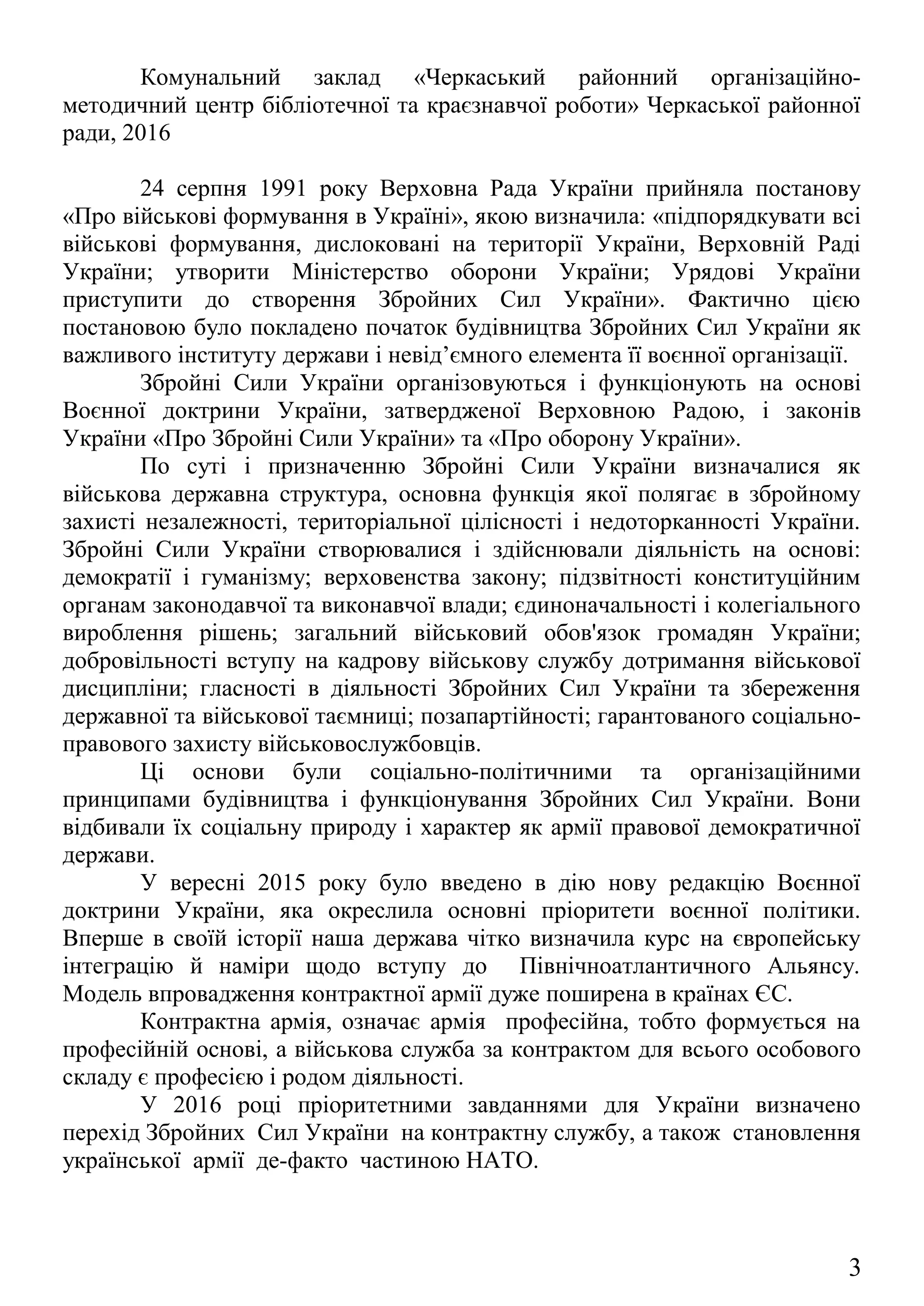 24 серпня 1991 року Верховна Рада України прийняла постанову
«Про військові формування в Україні», якою визначила: «підпорядкувати всі
військові формування, дислоковані на території України, Верховній Раді
України; утворити Міністерство оборони України; Урядові України
приступити до створення Збройних Сил України». Фактично цією
постановою було покладено початок будівництва Збройних Сил України як
важливого інституту держави і невід’ємного елемента її воєнної організації.
Збройні Сили України організовуються і функціонують на основі
Воєнної доктрини України, затвердженої Верховною Радою, і законів
України «Про Збройні Сили України» та «Про оборону України».
По суті і призначенню Збройні Сили України визначалися як
військова державна структура, основна функція якої полягає в збройному
захисті незалежності, територіальної цілісності і недоторканності України.
Збройні Сили України створювалися і здійснювали діяльність на основі:
демократії і гуманізму; верховенства закону; підзвітності конституційним
органам законодавчої та виконавчої влади; єдиноначальності і колегіального
вироблення рішень; загальний військовий обов'язок громадян України;
добровільності вступу на кадрову військову службу дотримання військової
дисципліни; гласності в діяльності Збройних Сил України та збереження
державної та військової таємниці; позапартійності; гарантованого соціально-
правового захисту військовослужбовців.
Ці основи були соціально-політичними та організаційними
принципами будівництва і функціонування Збройних Сил України. Вони
відбивали їх соціальну природу і характер як армії правової демократичної
держави.
У вересні 2015 року було введено в дію нову редакцію Воєнної
доктрини України, яка окреслила основні пріоритети воєнної політики.
Вперше в своїй історії наша держава чітко визначила курс на європейську
інтеграцію й наміри щодо вступу до Північноатлантичного Альянсу.
Модель впровадження контрактної армії дуже поширена в країнах ЄС.
Контрактна армія, означає армія професійна, тобто формується на
професійній основі, а військова служба за контрактом для всього особового
складу є професією і родом діяльності.
У 2016 році пріоритетними завданнями для України визначено
перехід Збройних Сил України на контрактну службу, а також становлення
української армії де-факто частиною НАТО.
3
 