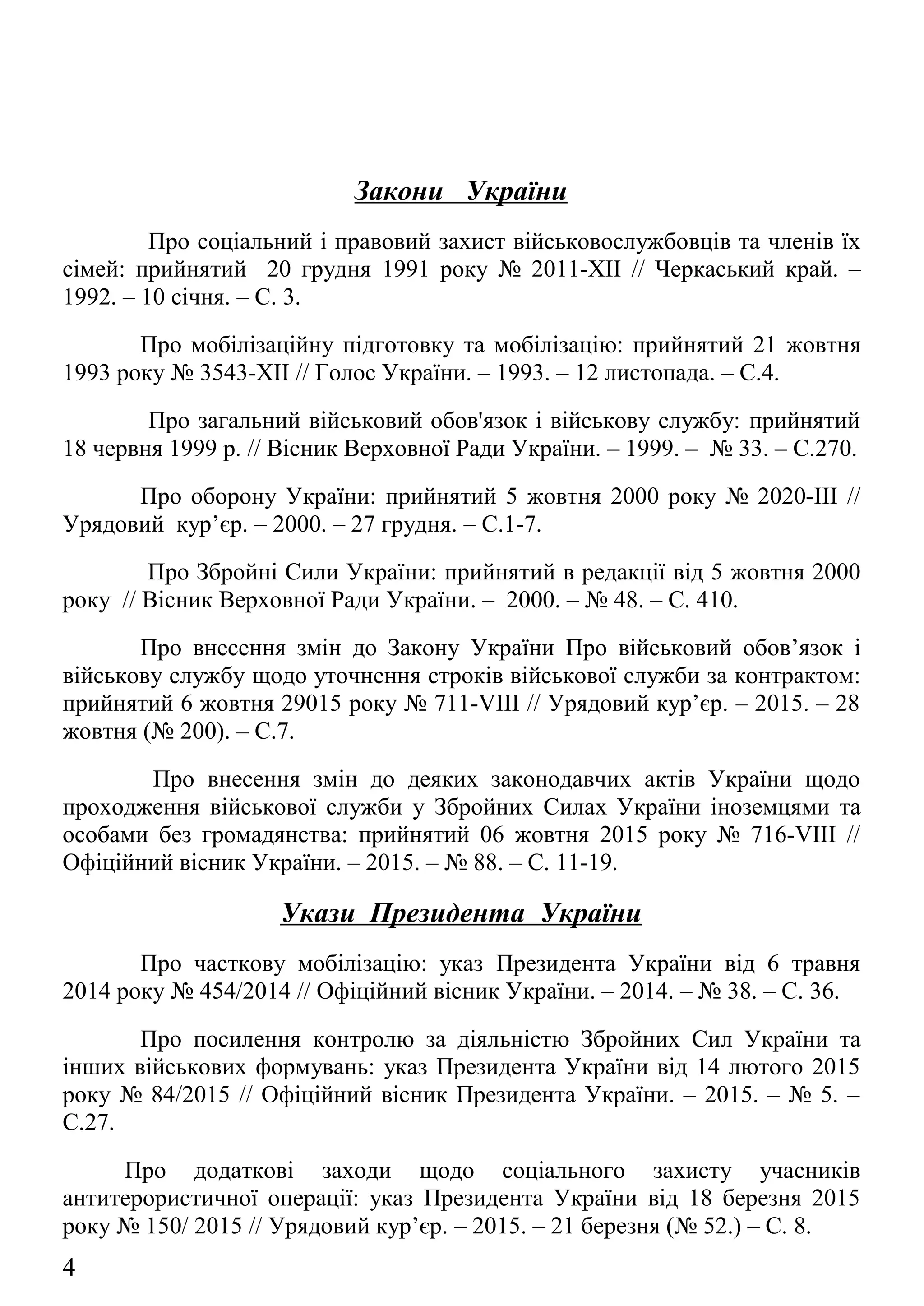Закони України
Про соціальний і правовий захист військовослужбовців та членів їх
сімей: прийнятий 20 грудня 1991 року № 2011-XII // Черкаський край. –
1992. – 10 січня. – С. 3.
Про мобілізаційну підготовку та мобілізацію: прийнятий 21 жовтня
1993 року № 3543-XII // Голос України. – 1993. – 12 листопада. – С.4.
Про загальний військовий обов'язок і військову службу: прийнятий
18 червня 1999 р. // Вісник Верховної Ради України. – 1999. – № 33. – С.270.
Про оборону України: прийнятий 5 жовтня 2000 року № 2020-ІІІ //
Урядовий кур’єр. – 2000. – 27 грудня. – С.1-7.
Про Збройні Сили України: прийнятий в редакції від 5 жовтня 2000
року // Вісник Верховної Ради України. – 2000. – № 48. – С. 410.
Про внесення змін до Закону України Про військовий обов’язок і
військову службу щодо уточнення строків військової служби за контрактом:
прийнятий 6 жовтня 29015 року № 711-VIII // Урядовий кур’єр. – 2015. – 28
жовтня (№ 200). – С.7.
Про внесення змін до деяких законодавчих актів України щодо
проходження військової служби у Збройних Силах України іноземцями та
особами без громадянства: прийнятий 06 жовтня 2015 року № 716-VIII //
Офіційний вісник України. – 2015. – № 88. – С. 11-19.
Укази Президента України
Про часткову мобілізацію: указ Президента України від 6 травня
2014 року № 454/2014 // Офіційний вісник України. – 2014. – № 38. – С. 36.
Про посилення контролю за діяльністю Збройних Сил України та
інших військових формувань: указ Президента України від 14 лютого 2015
року № 84/2015 // Офіційний вісник Президента України. – 2015. – № 5. –
С.27.
Про додаткові заходи щодо соціального захисту учасників
антитерористичної операції: указ Президента України від 18 березня 2015
року № 150/ 2015 // Урядовий кур’єр. – 2015. – 21 березня (№ 52.) – С. 8.
Про рішення Ради національної безпеки і оборони України від 2
вересня 2015 року Про нову редакцію Воєнної доктрини України: указ
4
 