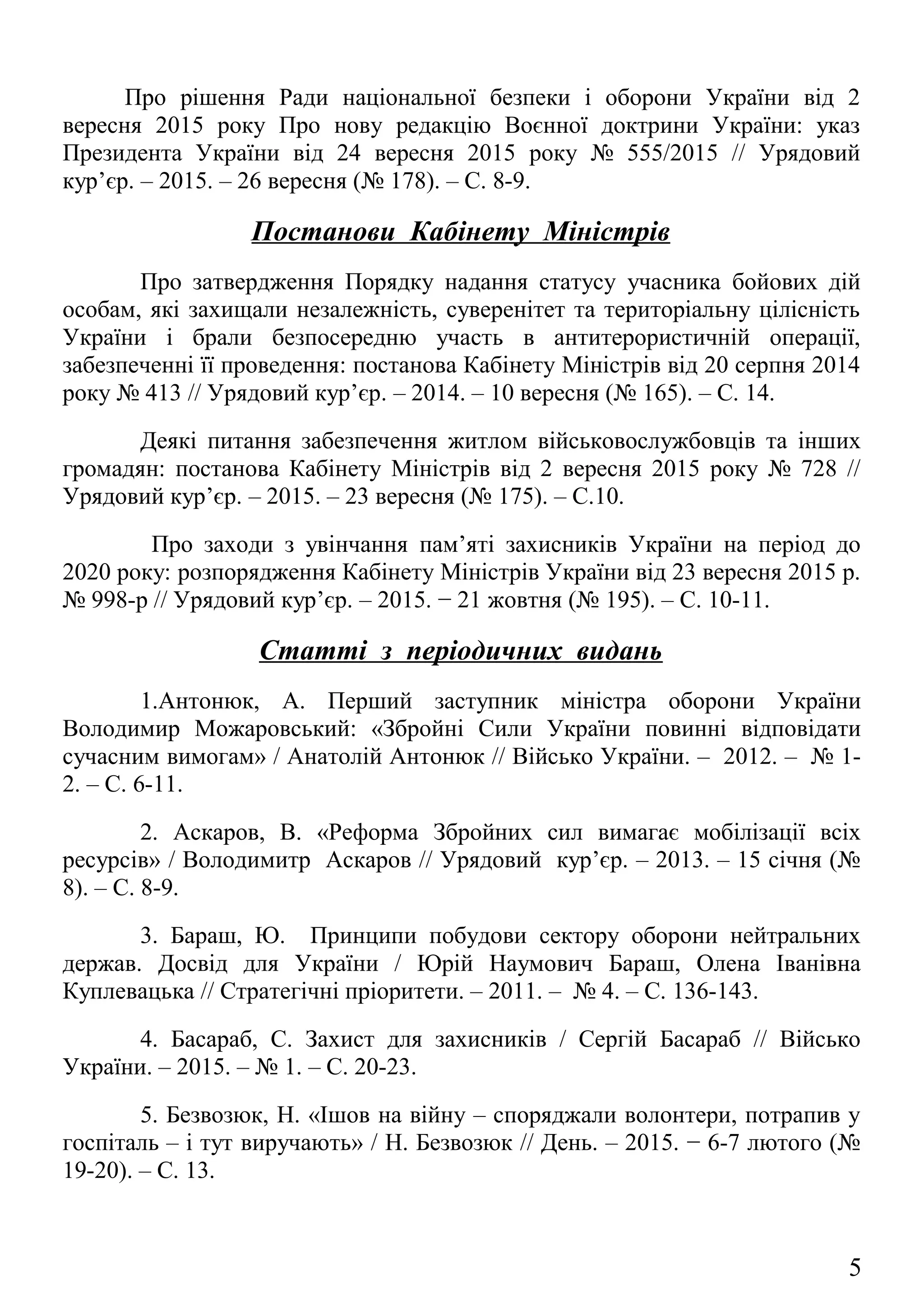 Президента України від 24 вересня 2015 року № 555/2015 // Урядовий
кур’єр. – 2015. – 26 вересня (№ 178). – С. 8-9.
Постанови Кабінету Міністрів
Про затвердження Порядку надання статусу учасника бойових дій
особам, які захищали незалежність, суверенітет та територіальну цілісність
України і брали безпосередню участь в антитерористичній операції,
забезпеченні її проведення: постанова Кабінету Міністрів від 20 серпня 2014
року № 413 // Урядовий кур’єр. – 2014. – 10 вересня (№ 165). – С. 14.
Деякі питання забезпечення житлом військовослужбовців та інших
громадян: постанова Кабінету Міністрів від 2 вересня 2015 року № 728 //
Урядовий кур’єр. – 2015. – 23 вересня (№ 175). – С.10.
Про заходи з увінчання пам’яті захисників України на період до
2020 року: розпорядження Кабінету Міністрів України від 23 вересня 2015 р.
№ 998-р // Урядовий кур’єр. – 2015. − 21 жовтня (№ 195). – С. 10-11.
Статті з періодичних видань
1.Антонюк, А. Перший заступник міністра оборони України
Володимир Можаровський: «Збройні Сили України повинні відповідати
сучасним вимогам» / Анатолій Антонюк // Військо України. – 2012. – № 1-
2. – С. 6-11.
2. Аскаров, В. «Реформа Збройних сил вимагає мобілізації всіх
ресурсів» / Володимитр Аскаров // Урядовий кур’єр. – 2013. – 15 січня (№
8). – С. 8-9.
3. Бараш, Ю. Принципи побудови сектору оборони нейтральних
держав. Досвід для України / Юрій Наумович Бараш, Олена Іванівна
Куплевацька // Стратегічні пріоритети. – 2011. – № 4. – С. 136-143.
4. Басараб, С. Захист для захисників / Сергій Басараб // Військо
України. – 2015. – № 1. – С. 20-23.
5. Безвозюк, Н. «Ішов на війну – споряджали волонтери, потрапив у
госпіталь – і тут виручають» / Н. Безвозюк // День. – 2015. − 6-7 лютого (№
19-20). – С. 13.
6. Білєтов, В. Єдина воєнна організація України та воєнно-стратегічні
аспекти її побудови / Валерій Білєтов // Військо України. – 2008. – № 3. – С.
4-6.
5
 