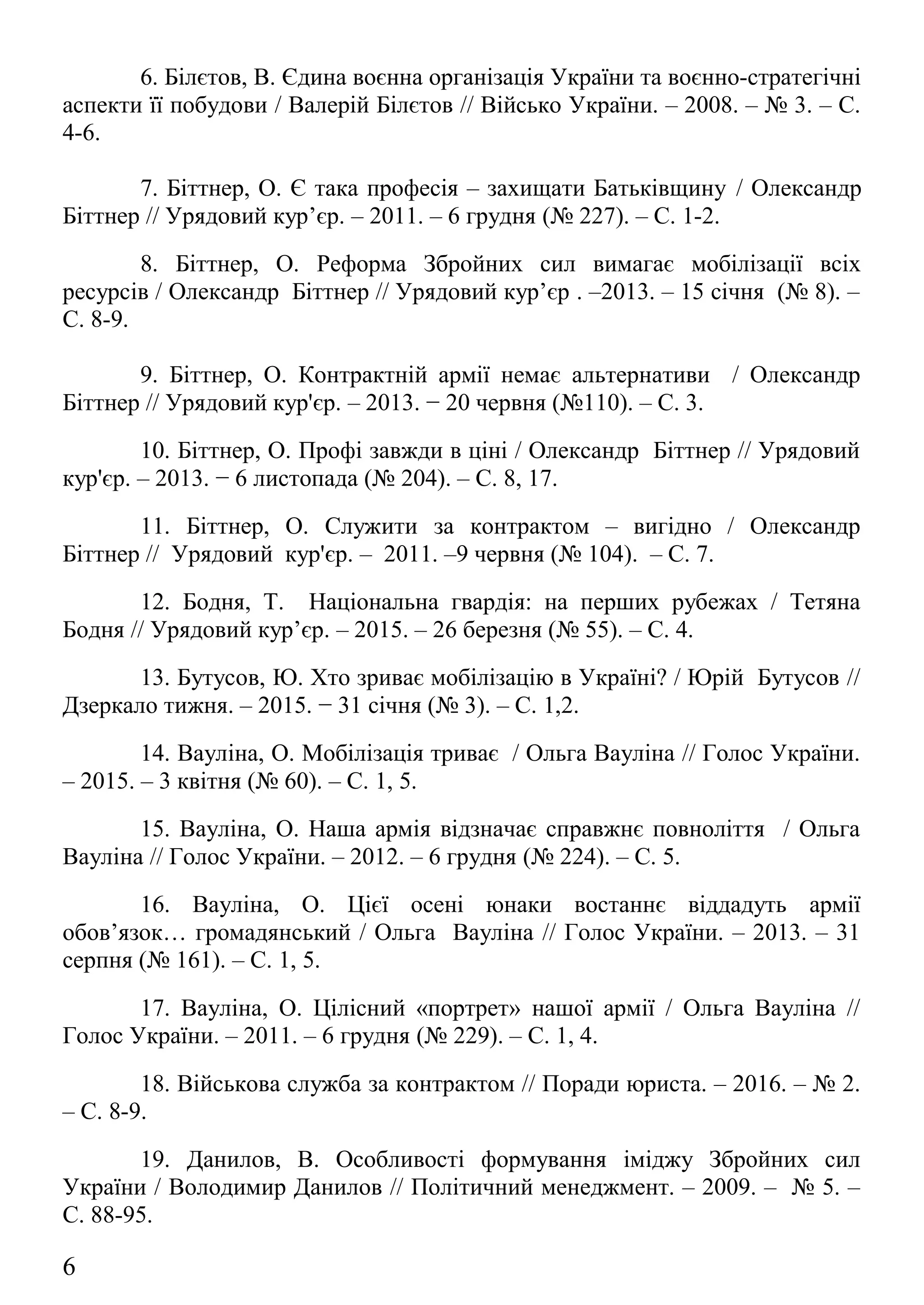 7. Біттнер, О. Є така професія – захищати Батьківщину / Олександр
Біттнер // Урядовий кур’єр. – 2011. – 6 грудня (№ 227). – С. 1-2.
8. Біттнер, О. Реформа Збройних сил вимагає мобілізації всіх
ресурсів / Олександр Біттнер // Урядовий кур’єр . –2013. – 15 січня (№ 8). –
С. 8-9.
9. Біттнер, О. Контрактній армії немає альтернативи / Олександр
Біттнер // Урядовий кур'єр. – 2013. − 20 червня (№110). – С. 3.
10. Біттнер, О. Профі завжди в ціні / Олександр Біттнер // Урядовий
кур'єр. – 2013. − 6 листопада (№ 204). – С. 8, 17.
11. Біттнер, О. Служити за контрактом – вигідно / Олександр
Біттнер // Урядовий кур'єр. – 2011. –9 червня (№ 104). – С. 7.
12. Бодня, Т. Національна гвардія: на перших рубежах / Тетяна
Бодня // Урядовий кур’єр. – 2015. – 26 березня (№ 55). – С. 4.
13. Бутусов, Ю. Хто зриває мобілізацію в Україні? / Юрій Бутусов //
Дзеркало тижня. – 2015. − 31 січня (№ 3). – С. 1,2.
14. Вауліна, О. Мобілізація триває / Ольга Вауліна // Голос України.
– 2015. – 3 квітня (№ 60). – С. 1, 5.
15. Вауліна, О. Наша армія відзначає справжнє повноліття / Ольга
Вауліна // Голос України. – 2012. – 6 грудня (№ 224). – С. 5.
16. Вауліна, О. Цієї осені юнаки востаннє віддадуть армії
обов’язок… громадянський / Ольга Вауліна // Голос України. – 2013. – 31
серпня (№ 161). – С. 1, 5.
17. Вауліна, О. Цілісний «портрет» нашої армії / Ольга Вауліна //
Голос України. – 2011. – 6 грудня (№ 229). – С. 1, 4.
18. Військова служба за контрактом // Поради юриста. – 2016. – № 2.
– С. 8-9.
19. Данилов, В. Особливості формування іміджу Збройних сил
України / Володимир Данилов // Політичний менеджмент. – 2009. – № 5. –
С. 88-95.
20. Грабовський, С. Чи є кому захистити українську незалежність? /
Сергій Грабовський // День. – 2013. − 4 вересня (№ 157). – С. 5.
6
 
