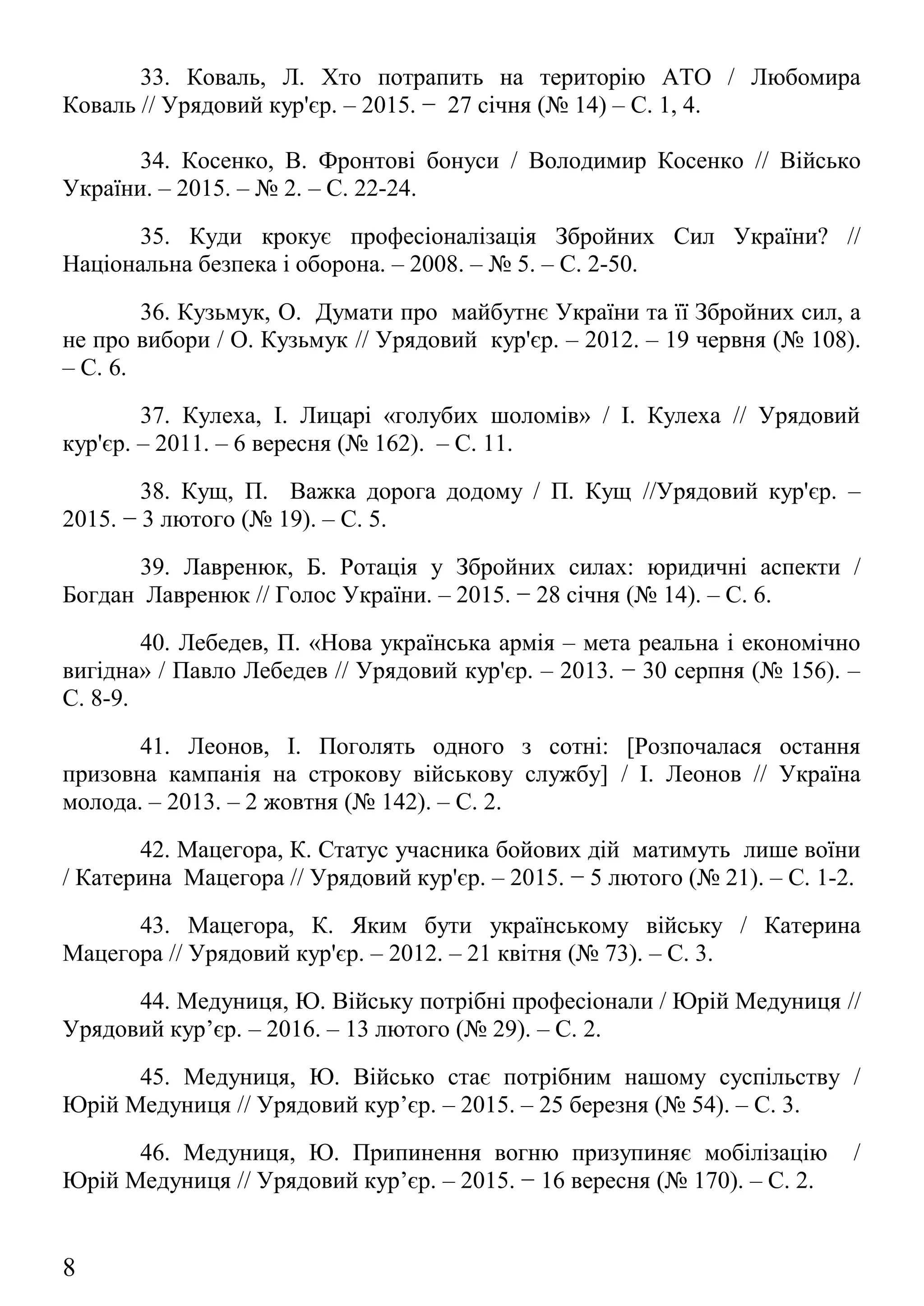 34. Косенко, В. Фронтові бонуси / Володимир Косенко // Військо
України. – 2015. – № 2. – С. 22-24.
35. Куди крокує професіоналізація Збройних Сил України? //
Національна безпека і оборона. – 2008. – № 5. – С. 2-50.
36. Кузьмук, О. Думати про майбутнє України та її Збройних сил, а
не про вибори / О. Кузьмук // Урядовий кур'єр. – 2012. – 19 червня (№ 108).
– С. 6.
37. Кулеха, І. Лицарі «голубих шоломів» / І. Кулеха // Урядовий
кур'єр. – 2011. – 6 вересня (№ 162). – С. 11.
38. Кущ, П. Важка дорога додому / П. Кущ //Урядовий кур'єр. –
2015. − 3 лютого (№ 19). – С. 5.
39. Лавренюк, Б. Ротація у Збройних силах: юридичні аспекти /
Богдан Лавренюк // Голос України. – 2015. − 28 січня (№ 14). – С. 6.
40. Лебедев, П. «Нова українська армія – мета реальна і економічно
вигідна» / Павло Лебедев // Урядовий кур'єр. – 2013. − 30 серпня (№ 156). –
С. 8-9.
41. Леонов, І. Поголять одного з сотні: [Розпочалася остання
призовна кампанія на строкову військову службу] / І. Леонов // Україна
молода. – 2013. – 2 жовтня (№ 142). – С. 2.
42. Мацегора, К. Статус учасника бойових дій матимуть лише воїни
/ Катерина Мацегора // Урядовий кур'єр. – 2015. − 5 лютого (№ 21). – С. 1-2.
43. Мацегора, К. Яким бути українському війську / Катерина
Мацегора // Урядовий кур'єр. – 2012. – 21 квітня (№ 73). – С. 3.
44. Медуниця, Ю. Війську потрібні професіонали / Юрій Медуниця //
Урядовий кур’єр. – 2016. – 13 лютого (№ 29). – С. 2.
45. Медуниця, Ю. Військо стає потрібним нашому суспільству /
Юрій Медуниця // Урядовий кур’єр. – 2015. – 25 березня (№ 54). – С. 3.
46. Медуниця, Ю. Припинення вогню призупиняє мобілізацію /
Юрій Медуниця // Урядовий кур’єр. – 2015. − 16 вересня (№ 170). – С. 2.
47. Мельник, О. Професійна армія: від ідеї до втілення / Олексій
Мельник // Військо України. – 2008. – № 9. – С. 16-19.
8
 