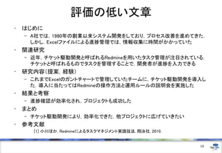 評価の低い文章
• はじめに
– A社では，1980年の創業以来システム開発をしており，プロセス改善を進めてきた．
しかし．Excelファイルによる進捗管理では，情報収集に時間がかかっていた
• 関連研究
– 近年，チケット駆動開発と呼ばれるRedmineを用いたタスク管理が注目されている．
チケットと呼ばれるものでタスクを管理することで，開発者が進捗を入力できる
• 研究内容（提案，経験）
– これまでExcelのガントチャートで管理していたチームに，チケット駆動開発を導入し
た．導入に当たってはRedmineの操作方法と運用ルールの説明会を実施した
• 結果と考察
– 進捗確認が効率化され，プロジェクトも成功した
• まとめ
– チケット駆動開発により，効率化できた．他プロジェクトに広げていきたい
• 参考文献
[1] 小川ほか, Redmineによるタスクマネジメント実践技法, 翔泳社, 2010.
10
 