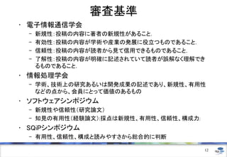 審査基準
• 電子情報通信学会
– 新規性：投稿の内容に著者の新規性があること．
– 有効性：投稿の内容が学術や産業の発展に役立つものであること．
– 信頼性：投稿の内容が読者から見て信用できるものであること．
– 了解性：投稿の内容が明確に記述されていて読者が誤解なく理解でき
るものであること．
• 情報処理学会
– 学術、技術上の研究あるいは開発成果の記述であり、新規性、有用性
などの点から、会員にとって価値のあるもの
• ソフトウェアシンポジウム
– 新規性や信頼性（研究論文）
– 知見の有用性（経験論文）:採点は新規性、有用性、信頼性、構成力:
• SQiPシンポジウム
– 有用性、信頼性、構成と読みやすさから総合的に判断
12
 