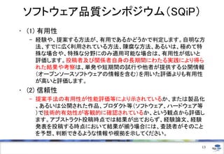 ソフトウェア品質シンポジウム（SQiP）
• (1) 有用性
– 経験や、提案する方法が、有用であるかどうかで判定します。自明な方
法、すでに広く利用されている方法、陳腐な方法、あるいは、極めて特
殊な場合や、特殊な分野にのみ適用可能な場合は、有用性が低いと
評価します。投稿者及び関係者自身の長期間にわたる実践により得ら
れた結果や考察は、単発や短期間の試行や他者が提供する公開情報
（オープンソースソフトウェアの情報を含む）を用いた評価よりも有用性
が高いと評価します。
• (2) 信頼性
– 提案手法の有用性が性能評価等により示されているか、または製品化
、あるいは公開された作品、プロダクト等（ソフトウェア、ハードウェア等
）で技術的有効性が客観的に確認されているか、という観点から評価し
ます。アブストラクト投稿時点では結果が出ておらず、経験論文、経験
発表を投稿する時点において結果が揃う場合には、査読者がそのこと
を予想、判断できるような情報や根拠を示してください。
13
 