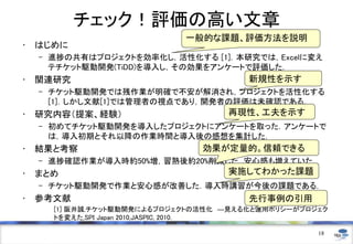 チェック！評価の高い文章
• はじめに
– 進捗の共有はプロジェクトを効率化し，活性化する [1]．本研究では，Excelに変え
テチケット駆動開発(TiDD)を導入し，その効果をアンケートで評価した．
• 関連研究
– チケット駆動開発では残作業が明確で不安が解消され，プロジェクトを活性化する
[1]．しかし文献[1]では管理者の視点であり，開発者の評価は未確認である．
• 研究内容（提案、経験）
– 初めてチケット駆動開発を導入したプロジェクトにアンケートを取った．アンケートで
は，導入初期とそれ以降の作業時間と導入後の感想を集計した．
• 結果と考察
– 進捗確認作業が導入時約50%増，習熟後約20%削減した．安心感も増えていた．
• まとめ
– チケット駆動開発で作業と安心感が改善した．導入時講習が今後の課題である．
• 参考文献
[1] 阪井誠,チケット駆動開発によるプロジェクトの活性化 ―見える化と運用ポリシーがプロジェク
トを変えた,SPI Japan 2010,JASPIC, 2010.
18
一般的な課題、評価方法を説明
新規性を示す
再現性、工夫を示す
効果が定量的。信頼できる
実施してわかった課題
先行事例の引用
 