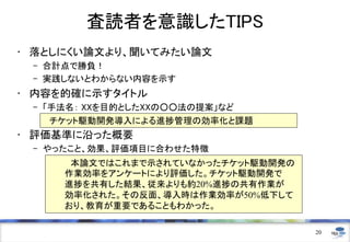 査読者を意識したTIPS
• 落としにくい論文より、聞いてみたい論文
– 合計点で勝負！
– 実践しないとわからない内容を示す
• 内容を的確に示すタイトル
– 「手法名： XXを目的としたXXの○○法の提案」など
• 評価基準に沿った概要
– やったこと、効果、評価項目に合わせた特徴
20
チケット駆動開発導入による進捗管理の効率化と課題
本論文ではこれまで示されていなかったチケット駆動開発の
作業効率をアンケートにより評価した。チケット駆動開発で
進捗を共有した結果、従来よりも約20%進捗の共有作業が
効率化された。その反面、導入時は作業効率が50%低下して
おり、教育が重要であることもわかった。
 