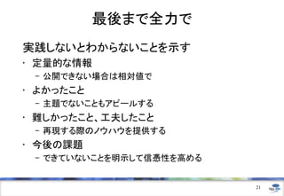 最後まで全力で
実践しないとわからないことを示す
• 定量的な情報
– 公開できない場合は相対値で
• よかったこと
– 主題でないこともアピールする
• 難しかったこと、工夫したこと
– 再現する際のノウハウを提供する
• 今後の課題
– できていないことを明示して信憑性を高める
21
 