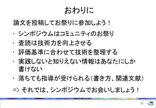 おわりに
論文を投稿してお祭りに参加しよう！
• シンポジウムはコミュニティのお祭り
• 査読は技術力を向上させる
• 評価基準に合わせて技術を整理する
• 実践しないと知りえない情報はあなたにしか
書けない
• 落ちても指導が受けられる（書き方、関連文献）
=> それでは、シンポジウムでお会いしましょう！
22
 