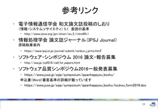 参考リンク
• 電子情報通信学会 和文論文誌投稿のしおり
（情報・システムソサイエティ） 5.1 査読の基準
– http://www.ieice.org/jpn/shiori/iss_5_1.html#5.1
• 情報処理学会 論文誌ジャーナル（IPSJ Journal）
原稿執筆案内
– https://www.ipsj.or.jp/journal/submit/ronbun_j_prms.html
• ソフトウェア・シンポジウム 2016 論文・報告募集
– http://sea.jp/ss2016/call_for_papers.html
• ソフトウェア品質シンポジウム2016一般発表募集
– https://www.juse.jp/sqip/symposium/ippanhappyou_boshu/
申込書（Word）審査基準の詳細が載っています
– https://www.juse.jp/sqip/symposium/ippanhappyou_boshu/toukou_form2016.doc
23
 