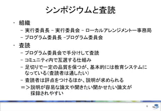 シンポジウムと査読
• 組織
– 実行委員長 - 実行委員会 - ローカルアレンジメントー事務局
– プログラム委員長 –プログラム委員会
• 査読
– プログラム委員会で手分けして査読
– コミュニティ内で互選する仕組み
– 足切りで一定の品質を保つが、基本的には教育システムに
なっている（査読者は通したい）
– 査読者は評点をつけるほか、説明が求められる
＝＞説明が容易な論文や聞きたい聞かせたい論文が
採録されやすい
6
 